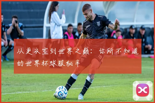 从更衣室到世界之巅：你所不知道的世界杯球服秘辛