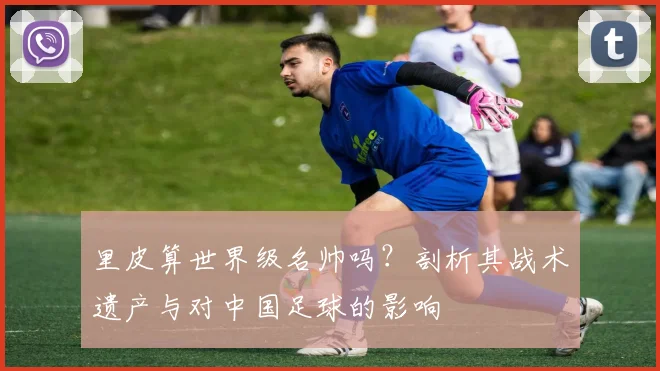 里皮算世界级名帅吗？剖析其战术遗产与对中国足球的影响
