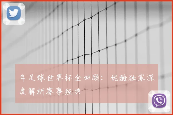 年足球世界杯全回顾：优酷独家深度解析赛事经典