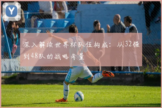 深入解读世界杯队伍构成：从32强到48队的战略考量