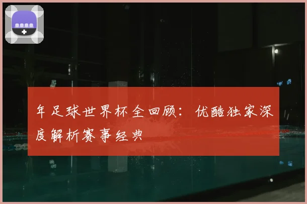 年足球世界杯全回顾:优酷独家深度解析赛事经典