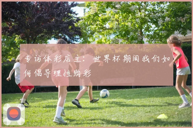 专访体彩店主:世界杯期间我们如何倡导理性购彩
