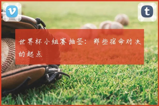 世界杯小组赛抽签:那些宿命对决的起点