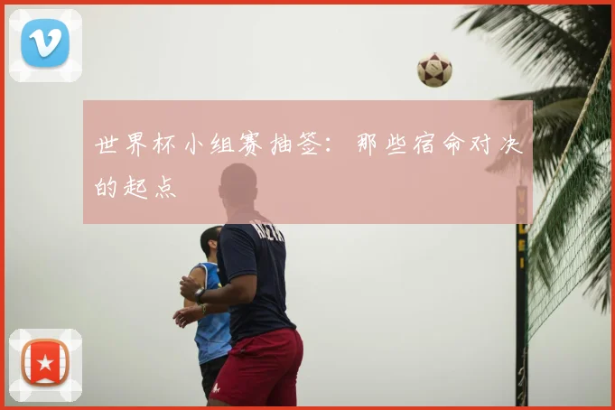 世界杯小组赛抽签:那些宿命对决的起点