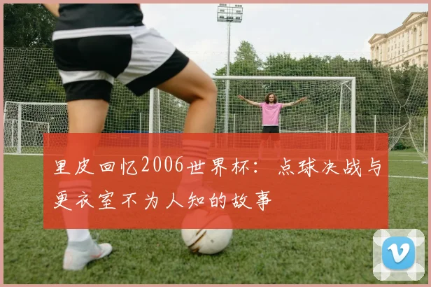 里皮回忆2006世界杯：点球决战与更衣室不为人知的故事