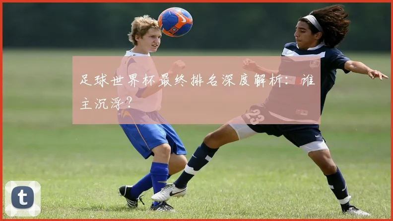 足球世界杯最终排名深度解析：谁主沉浮？
