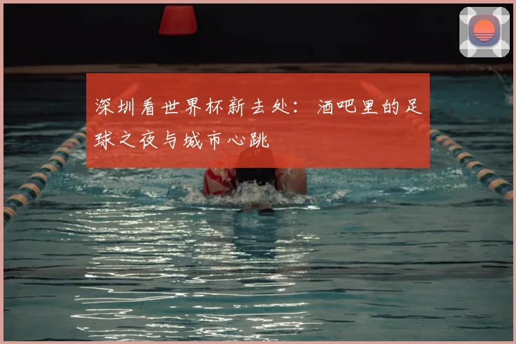 深圳看世界杯新去处：酒吧里的足球之夜与城市心跳