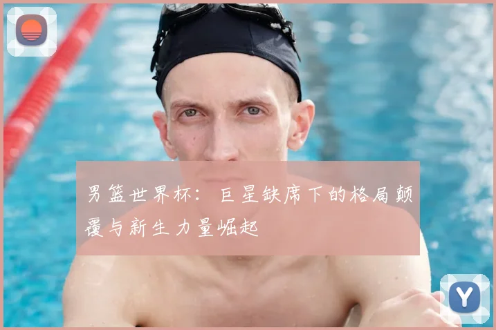 男篮世界杯:巨星缺席下的格局颠覆与新生力量崛起
