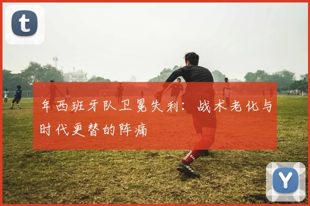 年西班牙队卫冕失利:战术老化与时代更替的阵痛