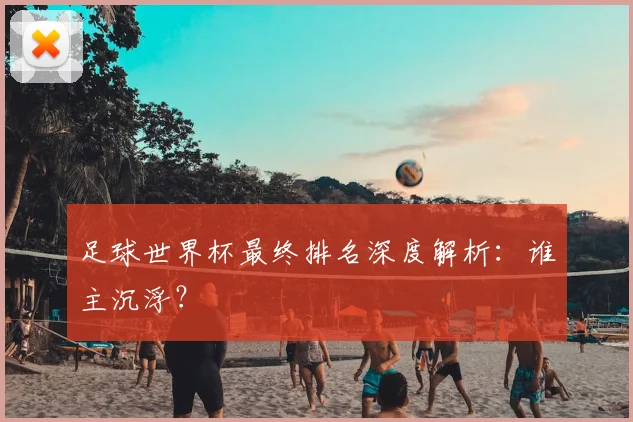 足球世界杯最终排名深度解析:谁主沉浮?