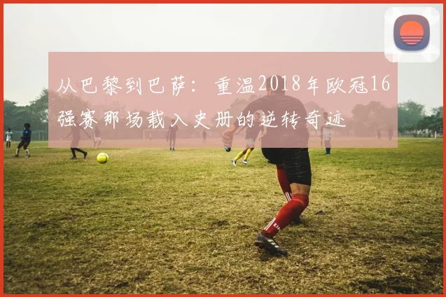 从巴黎到巴萨：重温2018年欧冠16强赛那场载入史册的逆转奇迹
