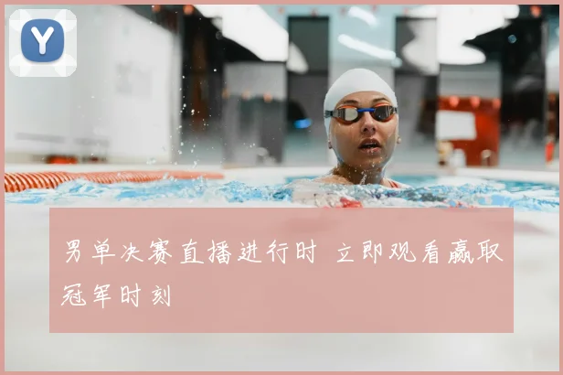 男单决赛直播进行时 立即观看赢取冠军时刻