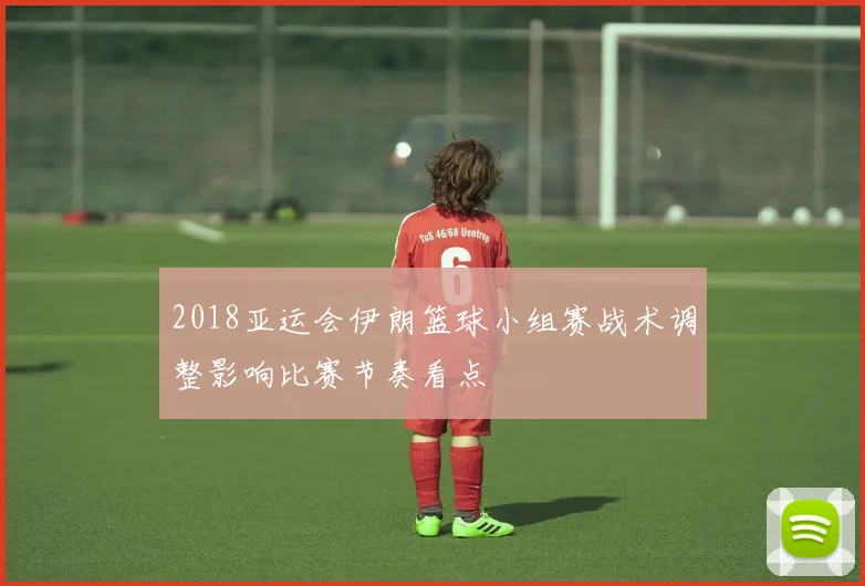 2018亚运会伊朗篮球小组赛战术调整影响比赛节奏看点