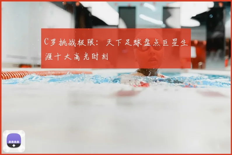 C罗挑战极限：天下足球盘点巨星生涯十大高光时刻