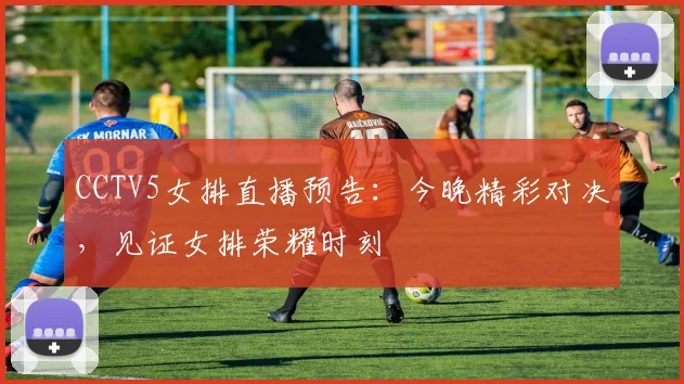 CCTV5女排直播预告：今晚精彩对决，见证女排荣耀时刻