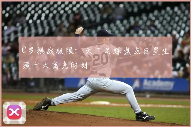 C罗挑战极限：天下足球盘点巨星生涯十大高光时刻