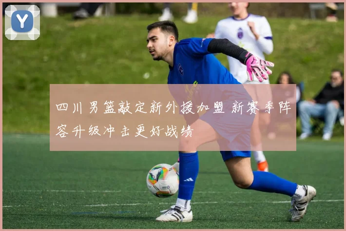 四川男篮敲定新外援加盟 新赛季阵容升级冲击更好战绩