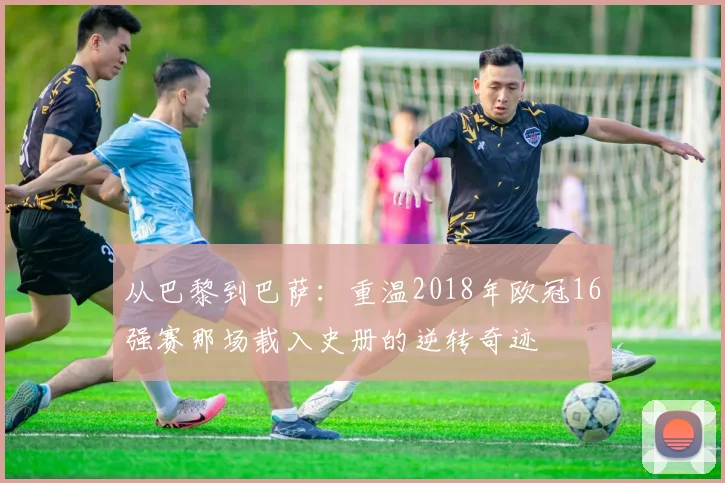 从巴黎到巴萨:重温2018年欧冠16强赛那场载入史册的逆转奇迹
