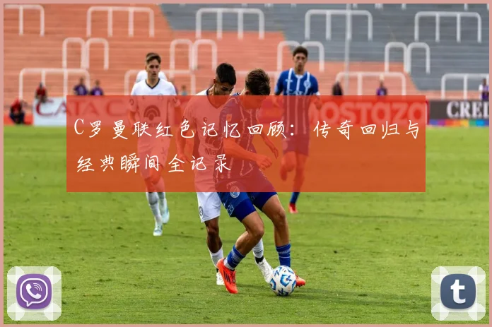C罗曼联红色记忆回顾：传奇回归与经典瞬间全记录