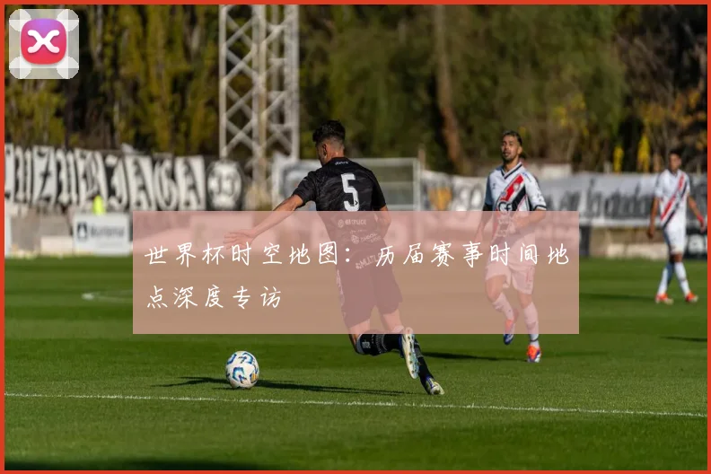 世界杯时空地图：历届赛事时间地点深度专访