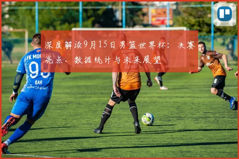 深度解读9月15日男篮世界杯：决赛亮点、数据统计与未来展望