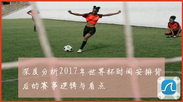 深度分析2017年世界杯时间安排背后的赛事逻辑与看点