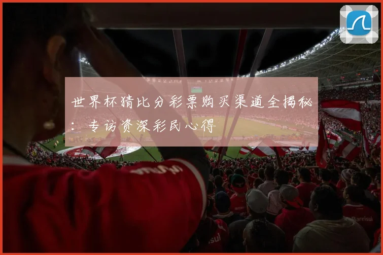 世界杯猜比分彩票购买渠道全揭秘：专访资深彩民心得